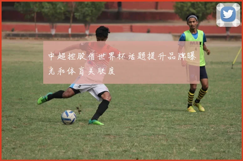 中超控股借世界杯话题提升品牌曝光和体育关联度