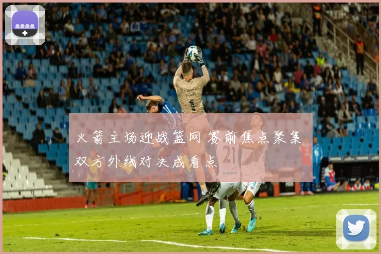 火箭主场迎战篮网 赛前焦点聚集 双方外线对决成看点