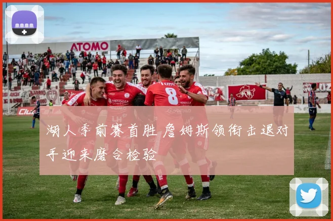 湖人季前赛首胜 詹姆斯领衔击退对手迎来磨合检验