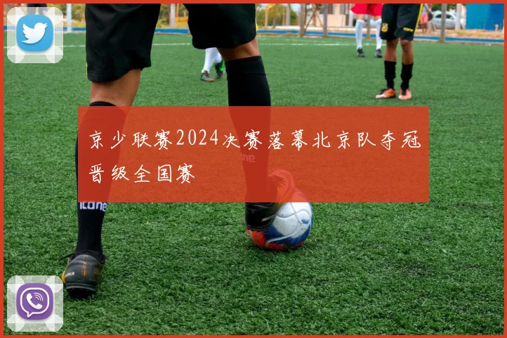 京少联赛2024决赛落幕北京队夺冠晋级全国赛