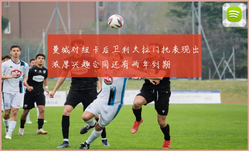 曼城对纽卡后卫利夫拉门托表现出浓厚兴趣合同还有两年到期