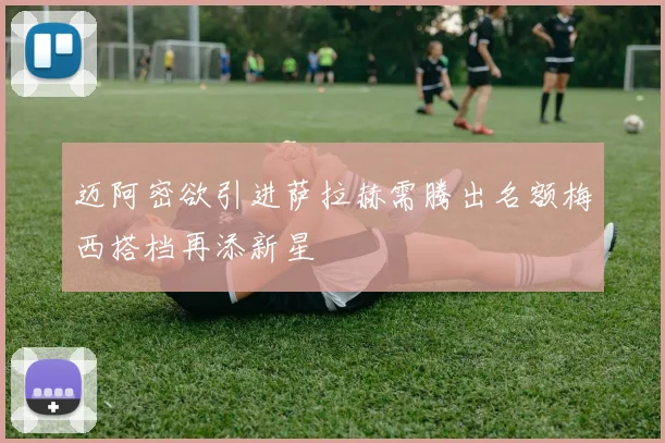 迈阿密欲引进萨拉赫需腾出名额梅西搭档再添新星
