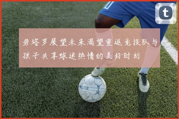 劳塔罗展望未来渴望重返竞技队与孩子共享球迷热情的美好时刻