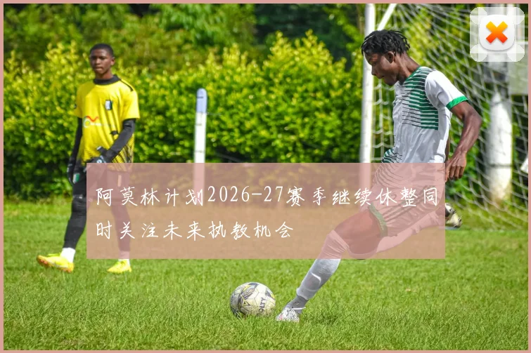阿莫林计划2026-27赛季继续休整同时关注未来执教机会
