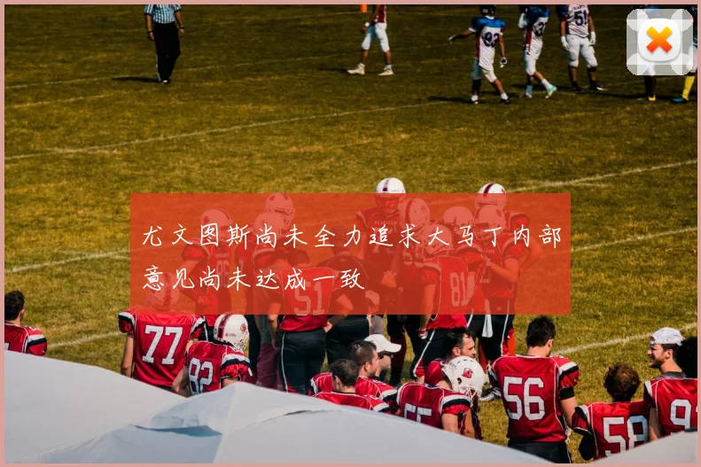 尤文图斯尚未全力追求大马丁内部意见尚未达成一致