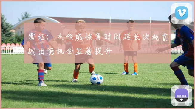 雷记：杰伦威恢复时间延长次轮首战出场机会显著提升