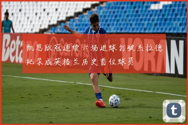 凯恩欧冠连续六场进球打破杰拉德纪录成英格兰历史首位球员