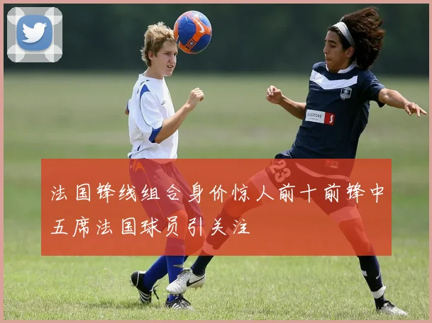 法国锋线组合身价惊人前十前锋中五席法国球员引关注