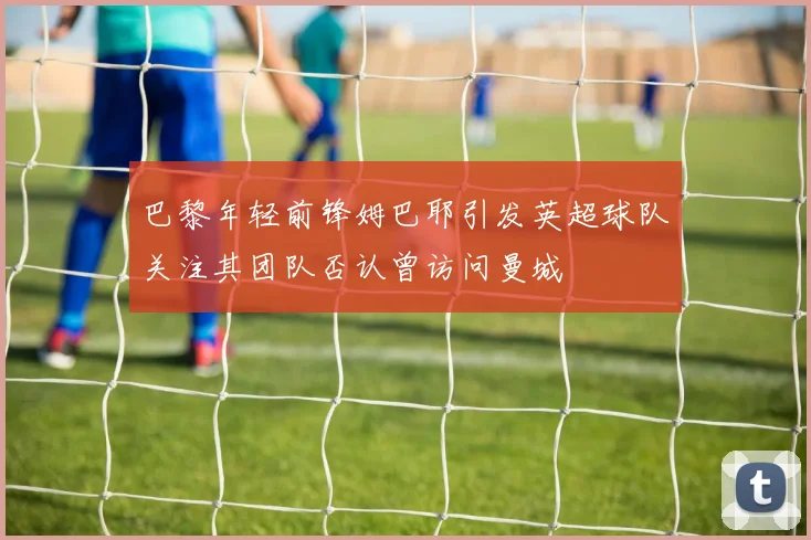 巴黎年轻前锋姆巴耶引发英超球队关注其团队否认曾访问曼城