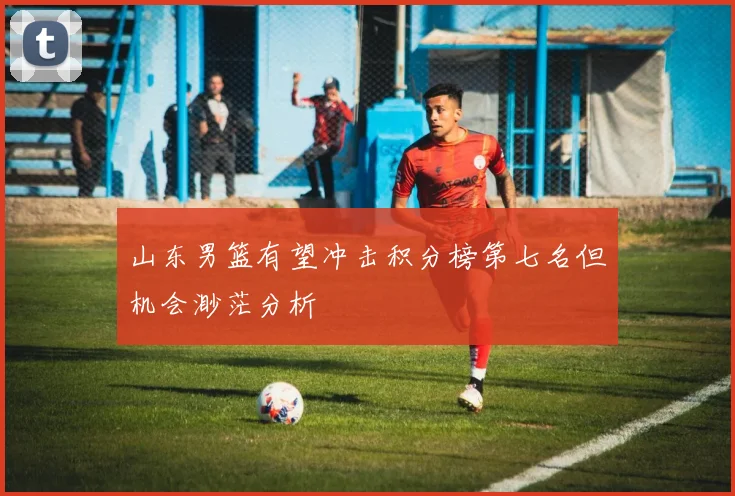 山东男篮有望冲击积分榜第七名但机会渺茫分析