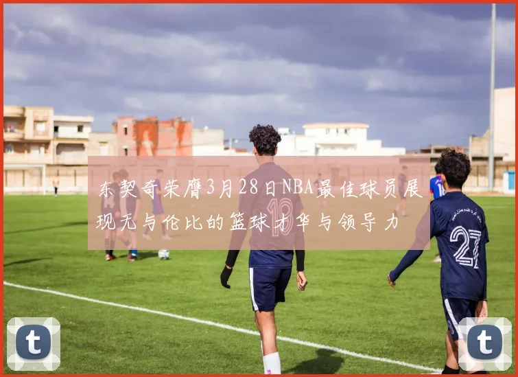 东契奇荣膺3月28日NBA最佳球员展现无与伦比的篮球才华与领导力