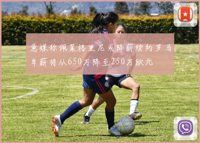 意媒称佩莱格里尼或降薪续约罗马年薪将从650万降至250万欧元