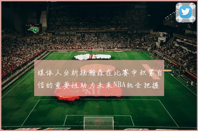 媒体人分析杨瀚森在比赛中积累自信的重要性助力未来NBA机会把握