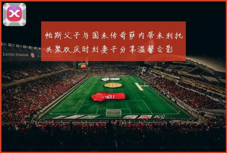 帕斯父子与国米传奇萨内蒂米利托共聚欢庆时刻妻子分享温馨合影